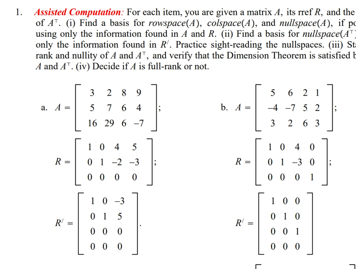 Assisted Computation: For each item, you are given a matrix A, its rref R, and the
of A". (i) Find a basis for rowspace(A), colspace(A), and nullspace(A), if pc
using only the information found in A and R. (ii) Find a basis for nullspace(AT)
only the information found in R'. Practice sight-reading the nullspaces. (iii) St=
rank and nullity of A and AT, and verify that the Dimension Theorem is satisfied b
A and AT. (iv) Decide if A is full-rank or not.
1.
3
2
8.
5
6 2 1
а. А :
5
7 6 4
b. A =
-4 -7 5 2
16 29 6 -7
2 6 3
1 0 4
5
1 0
4 0
R =
0 1 -2 -3
R
0 1 -3 0
%3D
0 0 0 0
0 0
1
1 0 -3
1 0 0
0 1 5
0 1 0
R' =
R' =
0 0 0
0 0 1
0 0 0
0 0 0
3.
