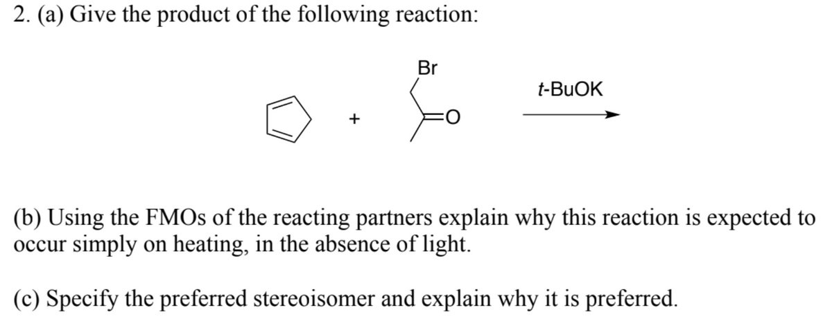 2. (a) Give the product of the following reaction:
Br
t-BUOK
(b) Using the FMOS of the reacting partners explain why this reaction is expected to
occur simply on heating, in the absence of light.
(c) Specify the preferred stereoisomer and explain why it is preferred.
