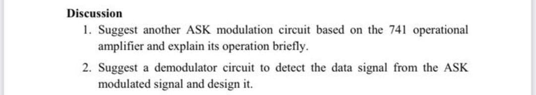 Discussion
1. Suggest another ASK modulation circuit based on the 741 operational
amplifier and explain its operation briefly.
2. Suggest a demodulator circuit to detect the data signal from the ASK
modulated signal and design it.
