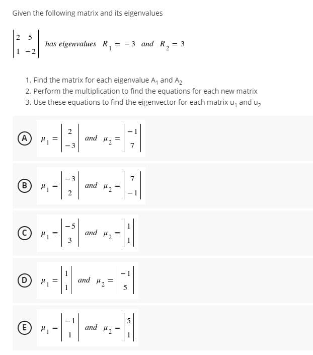 Given the following matrix and its eigenvalues
has eigenvalues R,
= - 3 and R,
= 3
-2
1. Find the matrix for each eigenvalue A, and Az
2. Perform the multiplication to find the equations for each new matrix
3. Use these equations to find the eigenvector for each matrix u, and u,
A)
2
and 2
=
-3
7
-3
7
B
H =
and H2
- 1
-5
(c)
H =
3
and H2
and #2
- 1
E)
and 2
2.
