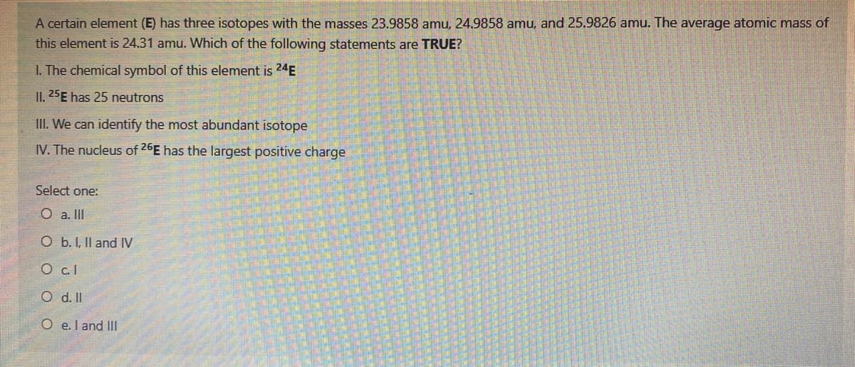A certain element (E) has three isotopes with the masses 23.9858 amu, 24.9858 amu, and 25.9826 amu. The average atomic mass of
this element is 24.31 amu. Which of the following statements are TRUE?
I. The chemical symbol of this element is 24E
II. 25E has 25 neutrons
III. We can identify the most abundant isotope
IV. The nucleus of 26E has the largest positive charge
Select one:
O a. II
O b. I, Il and IV
O cl
O d. II
O e.l and III
