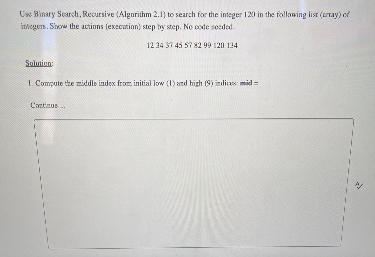 Use Binary Search, Recursive (Algorithm 2.1) to search for the integer 120 in the following list (array) of
integers. Show the actions (execution) step by step. No code needed.
Solution:
12 34 37 45 57 82 99 120 134
1. Compute the middle index from initial low (1) and high (9) indices: mid =
Continue...
A