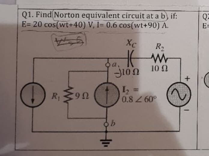 Q1. Find (Norton equivalent circuit at a b) if:
E= 20 cos(wt+40) V, I= 0.6 cos(wt+90) A.
Q2
E=
Xc
R2
a,
J10n 100
%3D
R390
0.8 Z 60°
