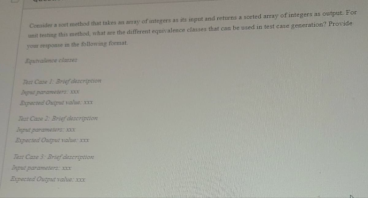 Consider a sort method that takes an array of integers as its input and returns a sorted array of integers as output. For
unit testing this method, what are the different equivalence classes that can be used in test case generation? Provide
your response in the following format.
Equivalence classes
Test Case 1: Brief description
Input parameters: xxxx
Expected Output value: xxxxx
Test Case 2: Brief description
Input parameters: xxxx
Expected Output value: xxxx
Test Case 3: Brief description
Input parameters: xxxx
Expected Output value: xxx