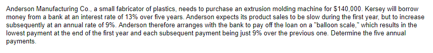 Anderson Manufacturing Co., a small fabricator of plastics, needs to purchase an extrusion molding machine for $140,000. Kersey will borrow
money from a bank at an interest rate of 13% over five years. Anderson expects its product sales to be slow during the first year, but to increase
subsequently at an annual rate of 9%. Anderson therefore arranges with the bank to pay off the loan on a "balloon scale," which results in the
lowest payment at the end of the first year and each subsequent payment being just 9% over the previous one. Determine the five annual
payments.
