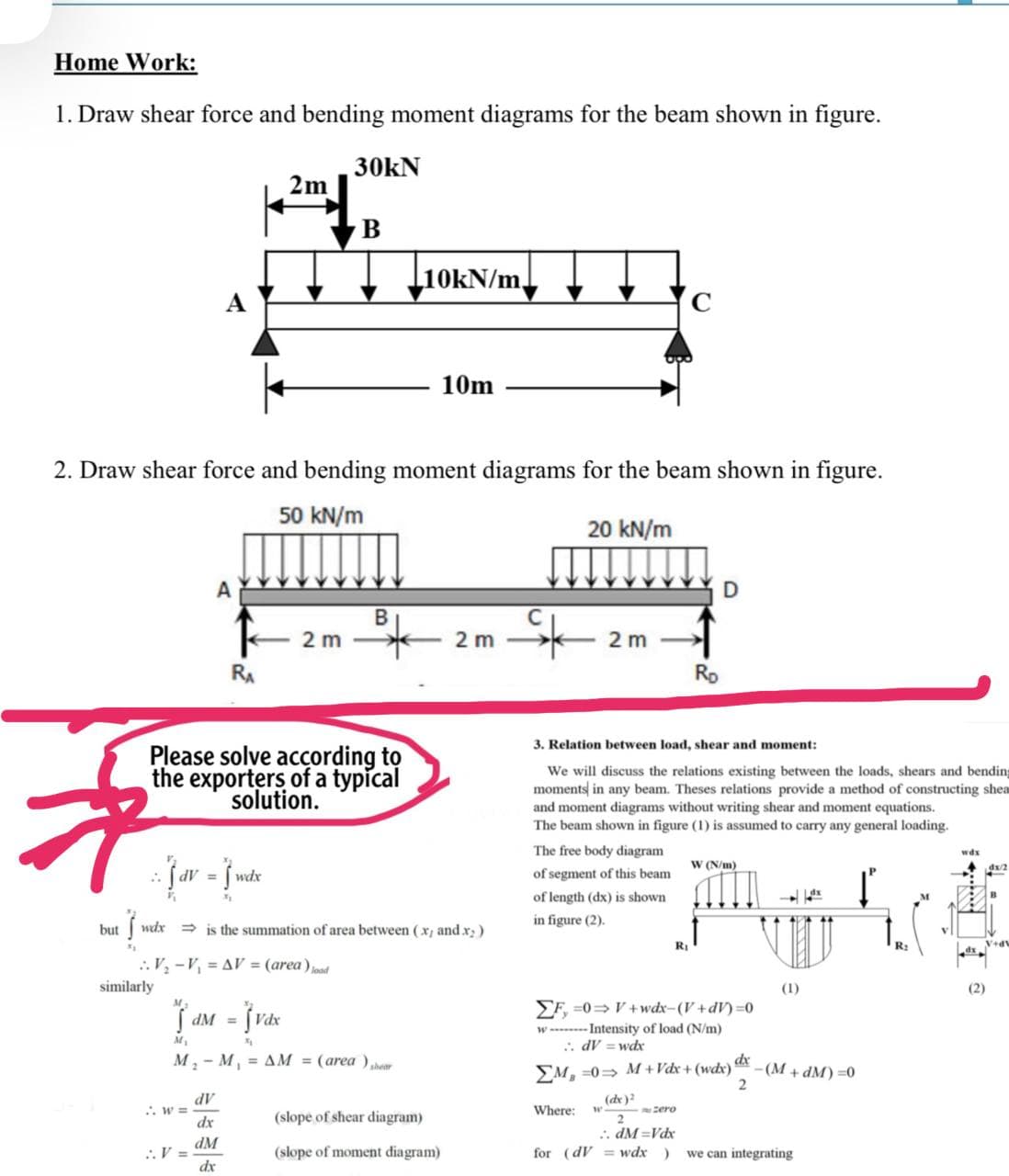 Home Work:
1. Draw shear force and bending moment diagrams for the beam shown in figure.
30kN
2m
10KN/m
10m
2. Draw shear force and bending moment diagrams for the beam shown in figure.
50 kN/m
20 kN/m
A
B
2 m
2 m -
2 m
RA
Ro
3. Relation between load, shear and moment:
Please solve according to
the exporters of a typical
solution.
We will discuss the relations existing between the loads, shears and bending
moments in any beam. Theses relations provide a method of constructing shea
and moment diagrams without writing shear and moment equations.
The beam shown in figure (1) is assumed to carry any general loading.
The free body diagram
wdx
W (N/m)
wdx
of segment of this beam
%3D
of length (dx) is shown
in figure (2).
but
wdx
> is the summation of area between (x, and x;)
RỊ
R:
.. V, -V, = AV = (area) jnnd
similarly
(1)
(2)
SF =0=V + wdx-(V+dV) =0
dM =
w ----- Intensity of load (N/m)
: dV = wd
M, - M, = AM = (area ),her
EM, =0= M +Vdx + (wdx)
dx
-(M + dM) =0
(de)?
. w 3=
AP
Where:
zero
dx
(slope of shear diagram)
.. dM =Vdx
dM
:V =
dx
(slope of moment diagram)
for (dV = wdx )
we can integrating
