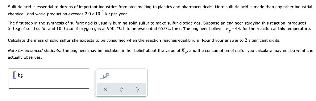 Sulfuric acid is essential to dozens of important industries from steelmaking to plastics and pharmaceuticals. More sulfuric acid is made than any other industrial
chemical, and world production exceeds 2.0 x 10" kg per year.
The first step in the synthesis of sulfuric acid is usually burning solid sulfur to make sulfur dioxide gas. Suppose an engineer studying this reaction introduces
5.0 kg of solid sulfur and 10.0 atm of oxygen gas at 950. °C into an evacuated 65.0 L tank. The engineer believes K,=43. for the reaction at this temperature.
Calculate the mass of solid sulfur she expects to be consumed when the reaction reaches equilibrium. Round your answer to 2 significant digits.
Note for advanced students: the engineer may be mistaken in her belief about the value of K, and the consumption of sulfur you calculate may not be what she
actually observes.
| kg

