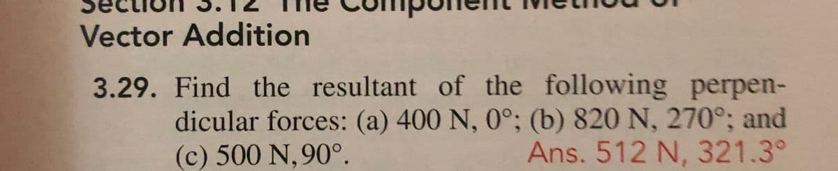Vector Addition
3.29. Find the resultant of the following perpen-
dicular forces: (a) 400 N, 0°; (b) 820 N, 270°; and
Ans. 512 N, 321.3°
(c) 500 N, 90°.

