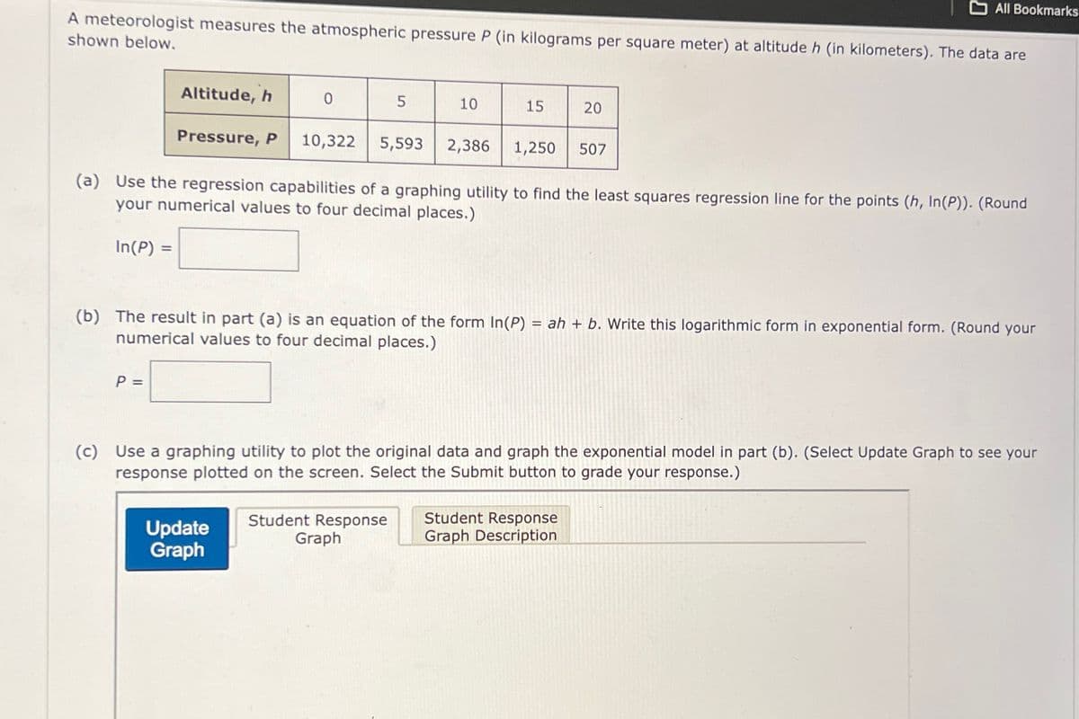 All Bookmarks
A meteorologist measures the atmospheric pressure P (in kilograms per square meter) at altitude h (in kilometers). The data are
shown below.
Altitude, h
0
5
10
15
20
Pressure, P 10,322
5,593 2,386
1,250
507
(a) Use the regression capabilities of a graphing utility to find the least squares regression line for the points (h, In(P)). (Round
your numerical values to four decimal places.)
In(P) =
(b) The result in part (a) is an equation of the form In(P) = ah + b. Write this logarithmic form in exponential form. (Round your
numerical values to four decimal places.)
P =
(c) Use a graphing utility to plot the original data and graph the exponential model in part (b). (Select Update Graph to see your
response plotted on the screen. Select the Submit button to grade your response.)
Update
Graph
Student Response
Graph
Student Response
Graph Description