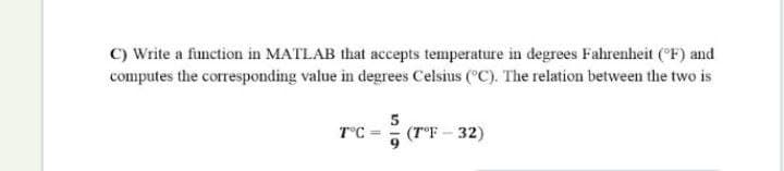 C) Write a function in MATLAB that accepts temperature in degrees Fahrenheit (CF) and
computes the corresponding value in degrees Celsius ("C). The relation between the two is
T°C =
(T°F - 32)
