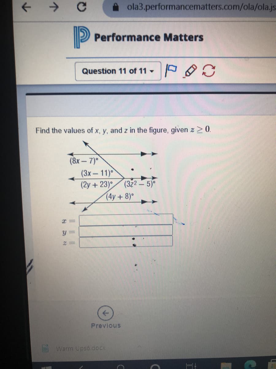 ->
ola3.performancematters.com/ola/ola.js
P
Performance Matters
Question 11 of 11 - P
Find the values of x, y, and z in the figure, given z>0.
(8х— 7)°
(3х — 11)°
(2y+ 23) (322– 5)°
(4y+8)°
Previous
Warm Ups6.docx
|| ||||
Ym
