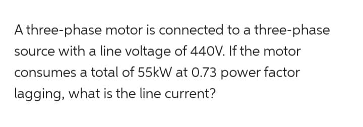 A three-phase motor is connected to a three-phase
source with a line voltage of 440V. If the motor
consumes a total of 55kW at 0.73 power factor
lagging, what is the line current?