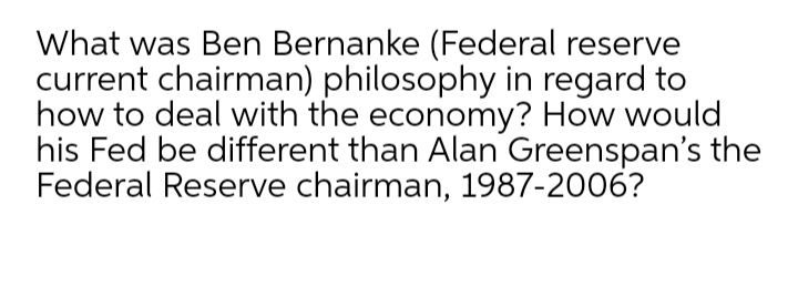 What was Ben Bernanke (Federal reserve
current chairman) philosophy in regard to
how to deal with the economy? How would
his Fed be different than Alan Greenspan's the
Federal Reserve chairman, 1987-2006?
