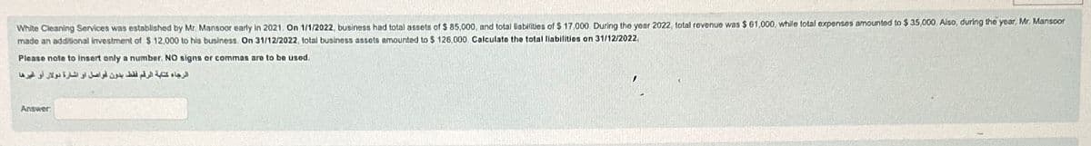 White Cleaning Services was established by Mr. Mansoor early in 2021. On 1/1/2022, business had total assets of $ 85,000, and total liabilities of $ 17,000 During the year 2022, total revenue was $ 61,000, while total expenses amounted to $ 35,000 Also, during the year, Mr. Mansoor
made an additional investment of $ 12,000 to his business. On 31/12/2022, total business assets amounted to $ 126,000. Calculate the total liabilities on 31/12/2022.
Please note to insert only a number. NO signs or commas are to be used.
الرجاء كتابة الرقم فقط بدون فواصل أو الشارة دولار أو غيرها
Answer