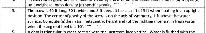 unit weight (c) mass density (d) specific gravity.
The scow is 40 ft long, 20 ft wide, and 8 ft deep. It has a draft of 5 ft when floating in an upright
position. The center of gravity of the scow is on the axis of symmetry, 1 ft above the water
surface. Compute (a)the initial metacentric height and (b) the righting moment in fresh water
when the angle of heel 0 is 10°. n
A dam is triangular in cross-section with the upstream face vertical, Water is flushed with the
5.
