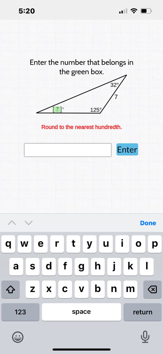 5:20
←
a S
Enter the number that belongs in
the green box.
123
qw e r t y
..
[? ]°
N
Round to the nearest hundredth.
d
125
X
C V
32°
u
fghj
space
Enter
Done
i O р
k I
bn m
return
어