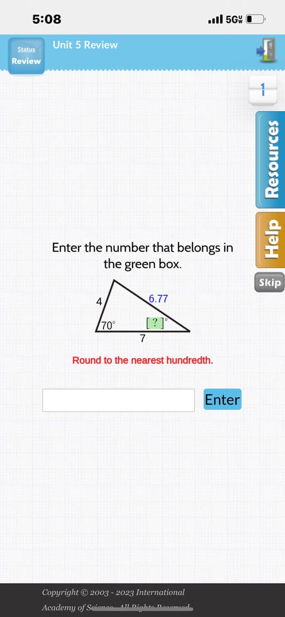 5:08
Status
Review
Unit 5 Review
Enter the number that belongs in
the green box.
4
70°
6.77
[?]°
.ill 5G
7
Round to the nearest hundredth.
Copyright © 2003 - 2023 International
Academy of Science- All Rights Decomied
Enter
Help Resources
Skip