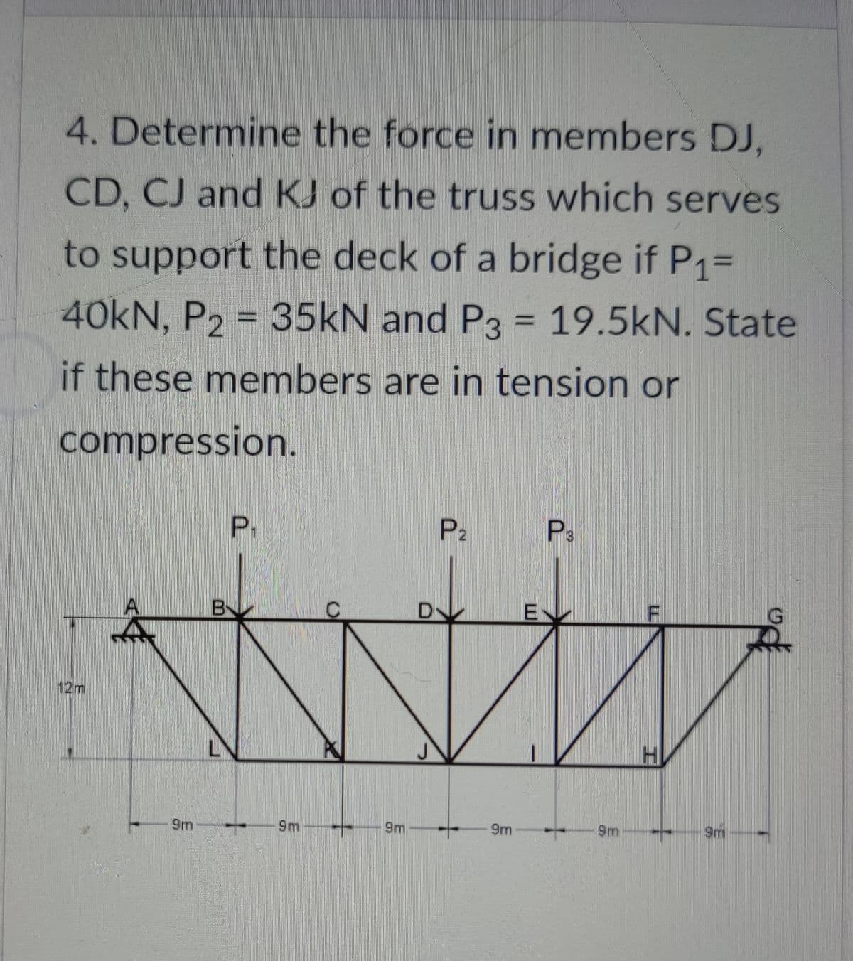 4. Determine the force in members DJ,
CD, CJ and KJ of the truss which serves
to support the deck of a bridge if P1%D
40KN, P2 = 35KN and P3 = 19.5kN. State
if these members are in tension or
compression.
P.
P2
P3
E
12m
9m
9m
9m
9m
9m
9m
