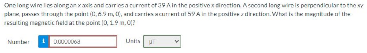 One long wire lies along an x axis and carries a current of 39 A in the positive x direction. A second long wire is perpendicular to the xy
plane, passes through the point (0, 6.9 m, 0), and carries a current of 59 A in the positive z direction. What is the magnitude of the
resulting magnetic field at the point (0, 1.9 m, 0)?
Number i 0.0000063
Units
µT