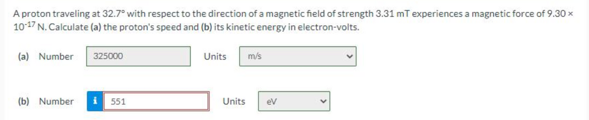 A proton traveling at 32.7° with respect to the direction of a magnetic field of strength 3.31 mT experiences a magnetic force of 9.30 ×
10-17 N. Calculate (a) the proton's speed and (b) its kinetic energy in electron-volts.
(a) Number
325000
(b) Number i 551
Units
Units
m/s
eV