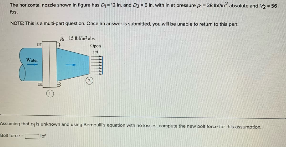 The horizontal nozzle shown in figure has D₁ = 12 in. and D₂ = 6 in. with inlet pressure p = 38 lbf/in2 absolute and V₂ = 56
ft/s.
NOTE: This is a multi-part question. Once an answer is submitted, you will be unable to return to this part.
DO
Bolt force =
Water
Pa= 15 lbf/in² abs
Assuming that p₁ is unknown and using Bernoulli's equation with no losses, compute the new bolt force for this assumption.
lbf
Open
jet
