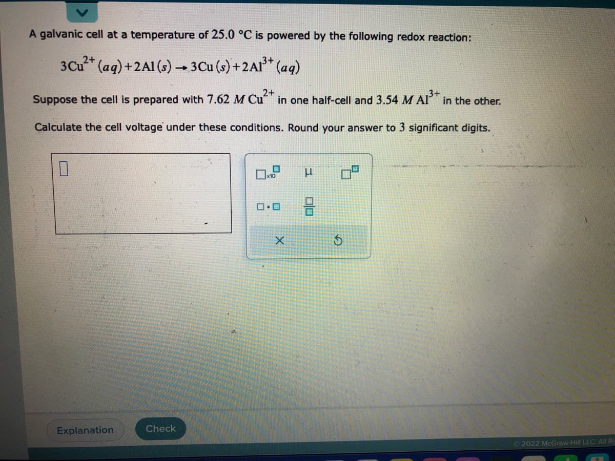 A galvanic cell at a temperature of 25.0 °C is powered by the following redox reaction:
2+
3 Cu²+ (aq) + 2Al(s) → 3 Cu (s) + 2Al³+ (aq)
2+
3+
Suppose the cell is prepared with 7.62 M Cu²+ in one half-cell and 3.54 M A1³+ in the other.
Calculate the cell voltage under these conditions. Round your answer to 3 significant digits.
0
Explanation
Check
x10
0.0
X
μ
00
Ⓒ2022 McGraw Hill LLC. All Ri