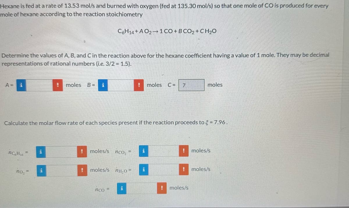 Hexane is fed at a rate of 13.53 mol/s and burned with oxygen (fed at 135.30 mol/s) so that one mole of CO is produced for every
mole of hexane according to the reaction stoichiometry
Determine the values of A, B, and C in the reaction above for the hexane coefficient having a value of 1 mole. They may be decimal
representations of rational numbers (i.e. 3/2 = 1.5).
A = i
nc H₁4
! moles B = i
no₂ =
C6H14+AO21 CO+ BCO2 + CH₂O
Calculate the molar flow rate of each species present if the reaction proceeds to = 7.96.
!
moles/s nco, =
moles/s H₂O=
nco =
! moles C= 7
i
!
moles
moles/s
moles/s
moles/s
