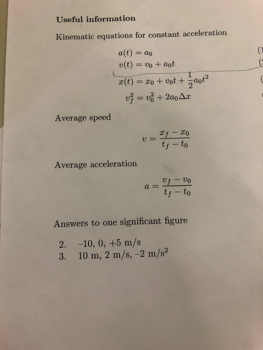 Useful information
Kinematic equations for constant acceleration
a(t) = ao
v(t) = vo + aot
Average speed
x(t) = xo + vot +
v² =v² + 2a04x
Average acceleration
V=
a =
1
zaot²
xf - Xo
tf-to
Uf - vo
tf-to
Answers to one significant figure
2. -10, 0, +5 m/s
3.
10 m, 2 m/s, -2 m/s²
(1
(