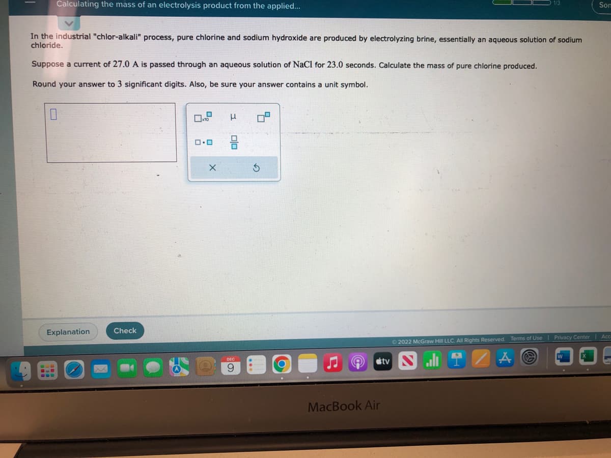 Calculating the mass of an electrolysis product from the applied...
In the industrial "chlor-alkali" process, pure chlorine and sodium hydroxide are produced by electrolyzing brine, essentially an aqueous solution of sodium
chloride.
Suppose a current of 27.0 A is passed through an aqueous solution of NaCl for 23.0 seconds. Calculate the mass of pure chlorine produced.
Round your answer to 3 significant digits. Also, be sure your answer contains a unit symbol.
Explanation
Check
0.0
0.0
X
I
Olo
DEC
9
4
S
8
MacBook Air
tv
Ⓒ2022 McGraw Hill LLC. All Rights Reserved. Terms of Use
Som
Privacy Center | Acc