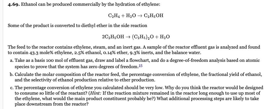 4.69. Ethanol can be produced commercially by the hydration of ethylene:
C₂H4 + H₂O → C₂H5OH
Some of the product is converted to diethyl ether in the side reaction
2C2H5OH → (C2H5)₂O + H₂O
The feed to the reactor contains ethylene, steam, and an inert gas. A sample of the reactor effluent gas is analyzed and found
to contain 43.3 mole% ethylene, 2.5% ethanol, 0.14% ether, 9.3% inerts, and the balance water.
a. Take as a basis 100 mol of effluent gas, draw and label a flowchart, and do a degree-of-freedom analysis based on atomic
species to prove that the system has zero degrees of freedom.15
b. Calculate the molar composition of the reactor feed, the percentage conversion of ethylene, the fractional yield of ethanol,
and the selectivity of ethanol production relative to ether production.
c. The percentage conversion of ethylene you calculated should be very low. Why do you think the reactor would be designed
to consume so little of the reactant? (Hint: If the reaction mixture remained in the reactor long enough to use up most of
the ethylene, what would the main product constituent probably be?) What additional processing steps are likely to take
place downstream from the reactor?