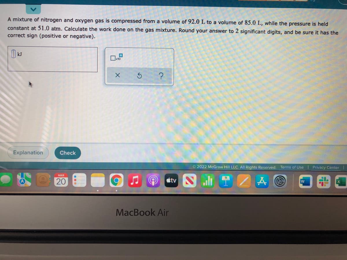 A mixture of nitrogen and oxygen gas is compressed from a volume of 92.0 L to a volume of 85.0 L, while the pressure is held
constant at 51.0 atm. Calculate the work done on the gas mixture. Round your answer to 2 significant digits, and be sure it has the
correct sign (positive or negative).
kJ
Explanation
Check
O 2022 McGraw Hill LLC. All Rights Reserved. Terms of Use
Privacy Center
MAR
20
W
MacBook Air
