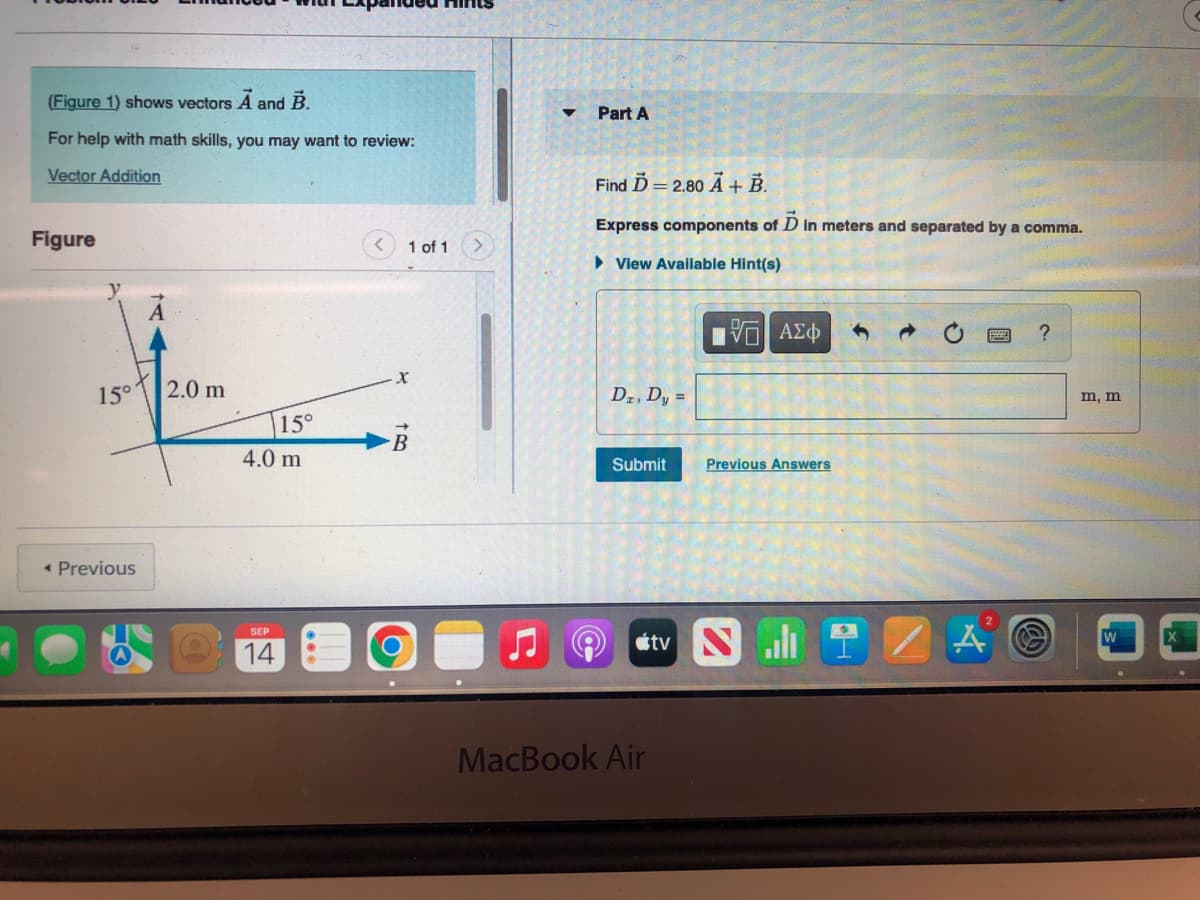 (Figure 1) shows vectors A and B.
For help with math skills, you may want to review:
Vector Addition
Figure
y
15°
< Previous
A
2.0 m
15°
4.0 m
SEP
14
1 of 1
X
B
b
▼
Part A
Find D=2.80 A + B.
Express components of Ď in meters and separated by a comma.
► View Available Hint(s)
Dz, Dy =
Submit
15| ΑΣΦ
MacBook Air
Previous Answers
tv NI
→
A
?
m, m