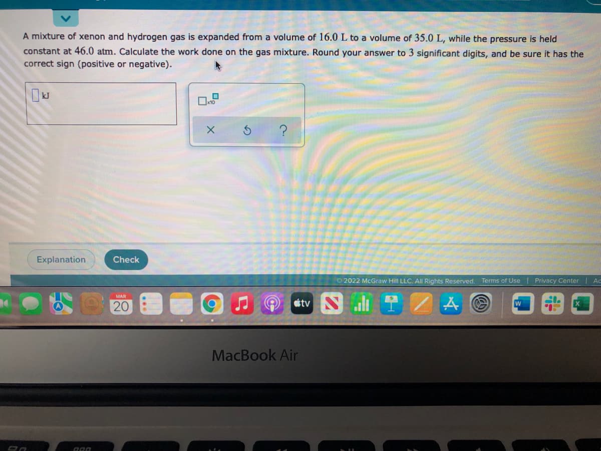 A mixture of xenon and hydrogen gas is expanded from a volume of 16.0 L to a volume of 35.0 L, while the pressure is held
constant at 46.0 atm. Calculate the work done on the gas mixture. Round your answer to 3 significant digits, and be sure it has the
correct sign (positive or negative).
Explanation
Check
O 2022 McGraw Hill LLC. All Rights Reserved.
Terms of Use Privacy Center | Ac
MAR
20
etv N 1
MacBook Air
