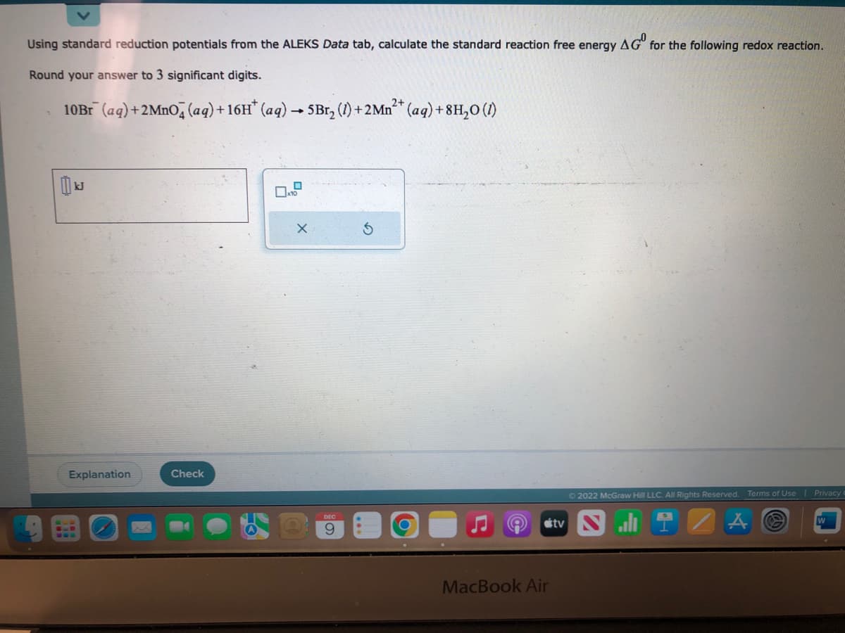 Using standard reduction potentials from the ALEKS Data tab, calculate the standard reaction free energy AG for the following redox reaction.
Round your answer to 3 significant digits.
10Br¯ (aq) +2MnO4 (aq) + 16H* (aq) → 5Br₂ (1) + 2Mn²+ (aq) +8H₂O (1)
Explanation
Check
0x10
X
9
S
MacBook Air
©2022 McGraw Hill LLC. All Rights Reserved.
tv Ni
Terms of Use
Privacy -
W