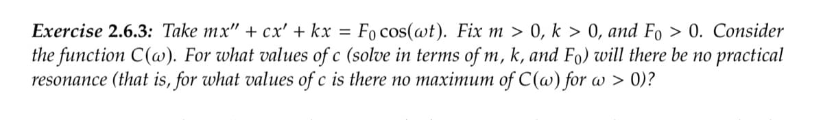Exercise 2.6.3: Take mx" + cx' + kx = Fo cos(wt). Fix m > 0, k > 0, and Fo > 0. Consider
the function C(w). For what values of c (solve in terms of m, k, and Fo) will there be no practical
resonance (that is, for what values of c is there no maximum of C(w) for a > 0)?