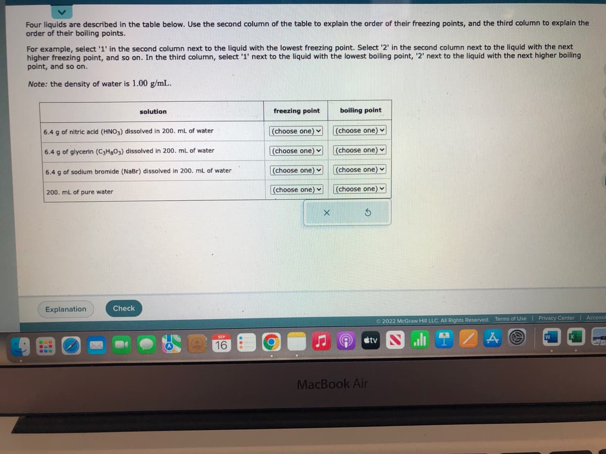 Four liquids are described in the table below. Use the second column of the table to explain the order of their freezing points, and the third column to explain the
order of their boiling points.
For example, select '1' in the second column next to the liquid with the lowest freezing point. Select '2' in the second column next to the liquid with the next
higher freezing point, and so on. In the third column, select '1' next to the liquid with the lowest boiling point, '2' next to the liquid with the next higher boiling
point, and so on.
Note: the density of water is 1.00 g/mL.
6.4 g of nitric acid (HNO3) dissolved in 200. mL of water
6.4 g of glycerin (C3H8O3) dissolved in 200. mL of water
6.4 g of sodium bromide (NaBr) dissolved in 200. mL of water
200. mL of pure water
Explanation
solution
Check
16
freezing point
(choose one)
(choose one) ✓
(choose one) ✓
(choose one)
O
boiling point
(choose one) ✓
(choose one) ✓
(choose one) ✓
(choose one) ✓
S
Ⓒ2022 McGraw Hill LLC. All Rights Reserved. Terms of Use | Privacy Center | Accessit
atv
MacBook Air