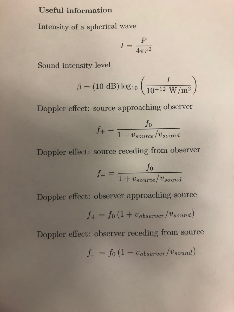 Useful information
Intensity of a spherical wave
Sound intensity level
I =
B = (10 dB) log10
10-12 W/m²
Doppler effect: source approaching observer
f+
P
4пр2
fo
Vsource/Vsound
Doppler effect: source receding from observer
f_ ==
-
fo
1+ Usource/Usound
Doppler effect: observer approaching source
f+= fo (1 + Vobserver/Usound)
Doppler effect: observer receding from source
f = fo (1-Vobserver/Usound)