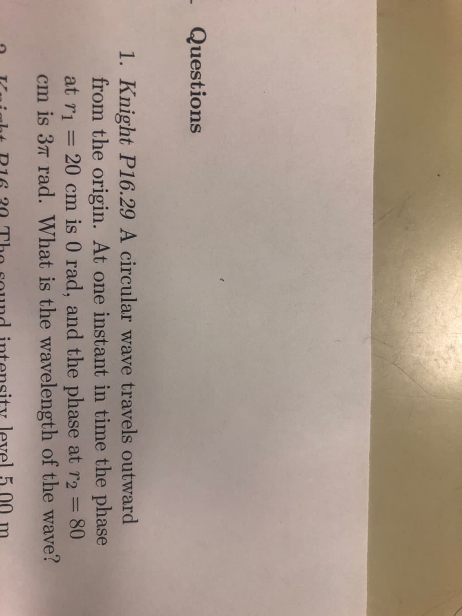 - Questions
1. Knight P16.29 A circular wave travels outward
from the origin. At one instant in time the phase
at r₁= 20 cm is 0 rad, and the phase at r2 = 80
cm is 37 rad. What is the wavelength of the wave?
level