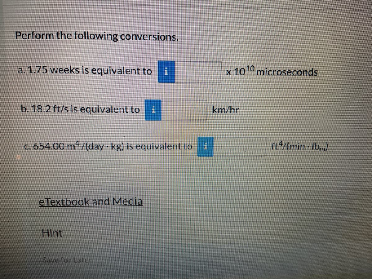Perform the following conversions.
a. 1.75 weeks is equivalent to
b. 18.2 ft/s is equivalent to
c. 654.00 m²/(day kg) is equivalent to
eTextbook and Media
Hint
#*
Save for Later
BERE
x 1010 microseconds
km/hr
ft4/(min-Ibm)