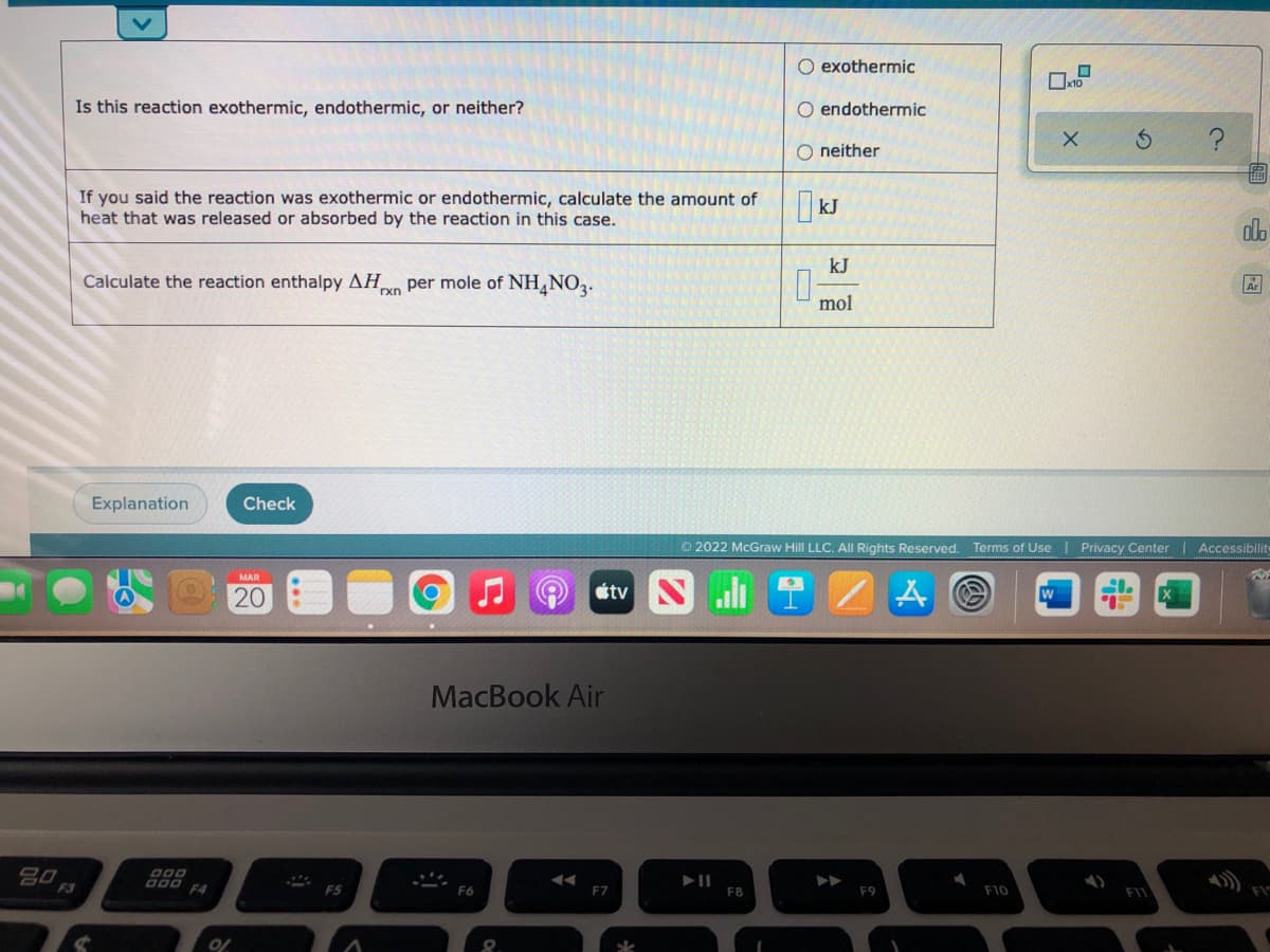 O exothermic
Ox10
Is this reaction exothermic, endothermic, or neither?
O endothermic
O neither
If you said the reaction was exothermic or endothermic, calculate the amount of
heat that was released or absorbed by the reaction in this case.
| kJ
dlo
kJ
Calculate the reaction enthalpy AH per mole of NH,NO2.
rxn
mol
Explanation
Check
O 2022 McGraw Hill LLC. All Rights Reserved. Terms of Use Privacy Center | Accessibilit
MAR
20
tv
MacBook Air
80
F3
000
F4
F5
F6
F7
F8
F9
F10
