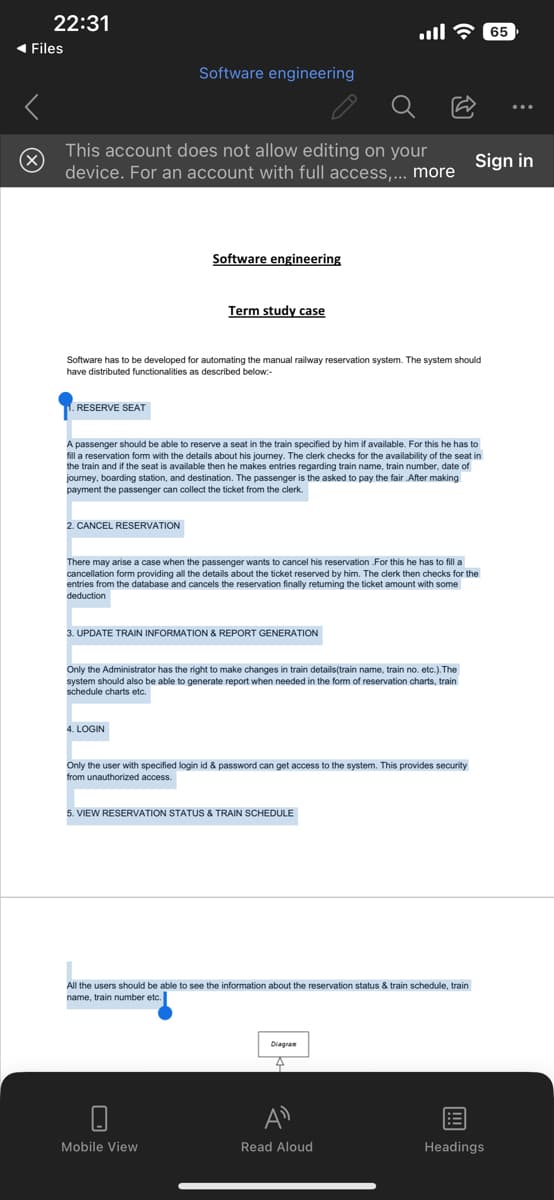22:31
◄ Files
This account does not allow editing on your
device. For an account with full access,... more
RESERVE SEAT
Software engineering
2. CANCEL RESERVATION
Software engineering
Software has to be developed for automating the manual railway reservation system. The system should
have distributed functionalities as described below:
Term study case
A passenger should be able to reserve a seat in the train specified by him if available. For this he has to
fill a reservation form with the details about his journey. The clerk checks for the availability of the seat
the train and if the seat is available then he makes entries regarding train name, train number, date of
journey, boarding station, and destination. The passenger is the asked to pay the fair .After making
payment the passenger can collect the ticket from the clerk.
4. LOGIN
3. UPDATE TRAIN INFORMATION & REPORT GENERATION
There may arise a case when the passenger wants to cancel his reservation For this he has to fill a
cancellation form providing all the details about the ticket reserved by him. The clerk then checks for the
entries from the database and cancels the reservation finally returning the ticket amount with some
deduction
... - 65
Only the Administrator has the right to make changes in train details (train name, train no. etc.). The
system should also be able to generate report when needed in the form of reservation charts, train
schedule charts etc.
Mobile View
Only the user with specified login id & password can get access to the system. This provides security
from unauthorized access.
5. VIEW RESERVATION STATUS & TRAIN SCHEDULE
All the users should be able to see the information about the reservation status & train schedule, train
name, train number etc.
Sign in
Diagram
Read Aloud
Headings
