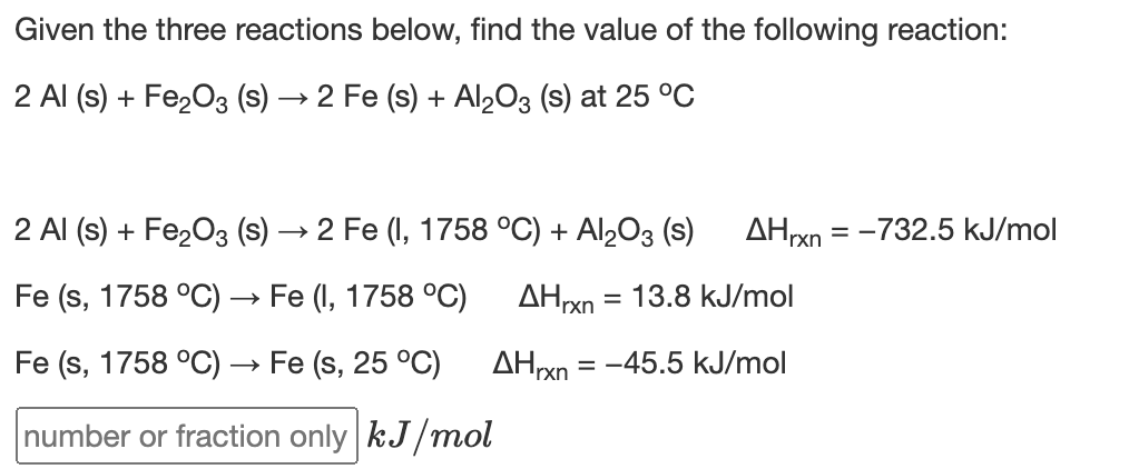 Given the three reactions below, find the value of the following reaction:
2 Al (s) + Fe2O3 (s)
2 Fe (s) + Al203 (s) at 25 °C
2 Al (s) + Fe203 (s) → 2 Fe (I, 1758 °C) + Al,O3 (s)
= -732.5 kJ/mol
Fe (s, 1758 °C) → Fe (I, 1758 °C)
AHrxn = 13.8 kJ/mol
Fe (s, 1758 °C) → Fe (s, 25 °C)
AHrxn = -45.5 kJ/mol
number or fraction only kJ/mol
