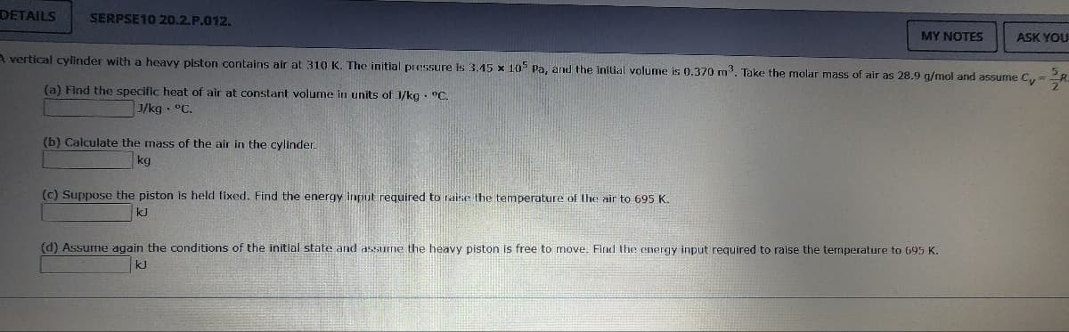 DETAILS SERPSE10 20.2.P.012.
(b) Calculate the mass of the air in the cylinder.
kg
MY NOTES
A vertical cylinder with a heavy piston contains air at 310 K. The initial pressure is 3.45 x 105 Pa, and the initial volume is 0.370 m³. Take the molar mass of air as 28.9 g/mol and assume Cy
(a) Find the specific heat of air at constant volume in units of 1/kg °C.
J/kg. °C.
(c) Suppose the piston is held fixed. Find the energy input required to raise the temperature of the air to 695 K.
kJ
ASK YOU
(d) Assume again the conditions of the initial state and assume the heavy piston is free to move. Find the energy input required to raise the temperature to 695 K.
kJ