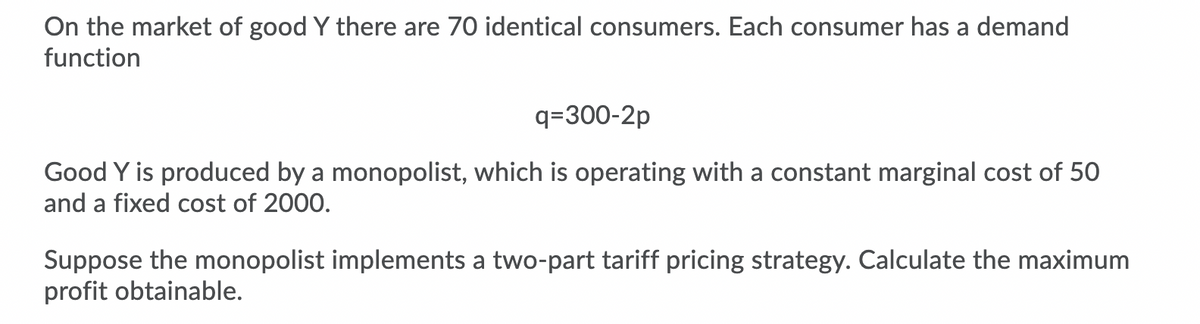 On the market of good Y there are 70 identical consumers. Each consumer has a demand
function
q=300-2p
Good Y is produced by a monopolist, which is operating with a constant marginal cost of 50
and a fixed cost of 2000.
Suppose the monopolist implements a two-part tariff pricing strategy. Calculate the maximum
profit obtainable.
