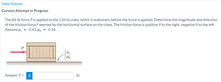 View Policies
Current Attempt in Progress
The 86-lb force Pis applied to the 210-lb crate, which is stationary before the force is applied. Determine the magnitude and direction
of the friction force Fexerted by the horizontal surface on the crate. The friction force is positive if to the right, negative if to the left.
Assume 4, = 0.43, Hg = 0.34.
P
Answer: F =
i
Ib

