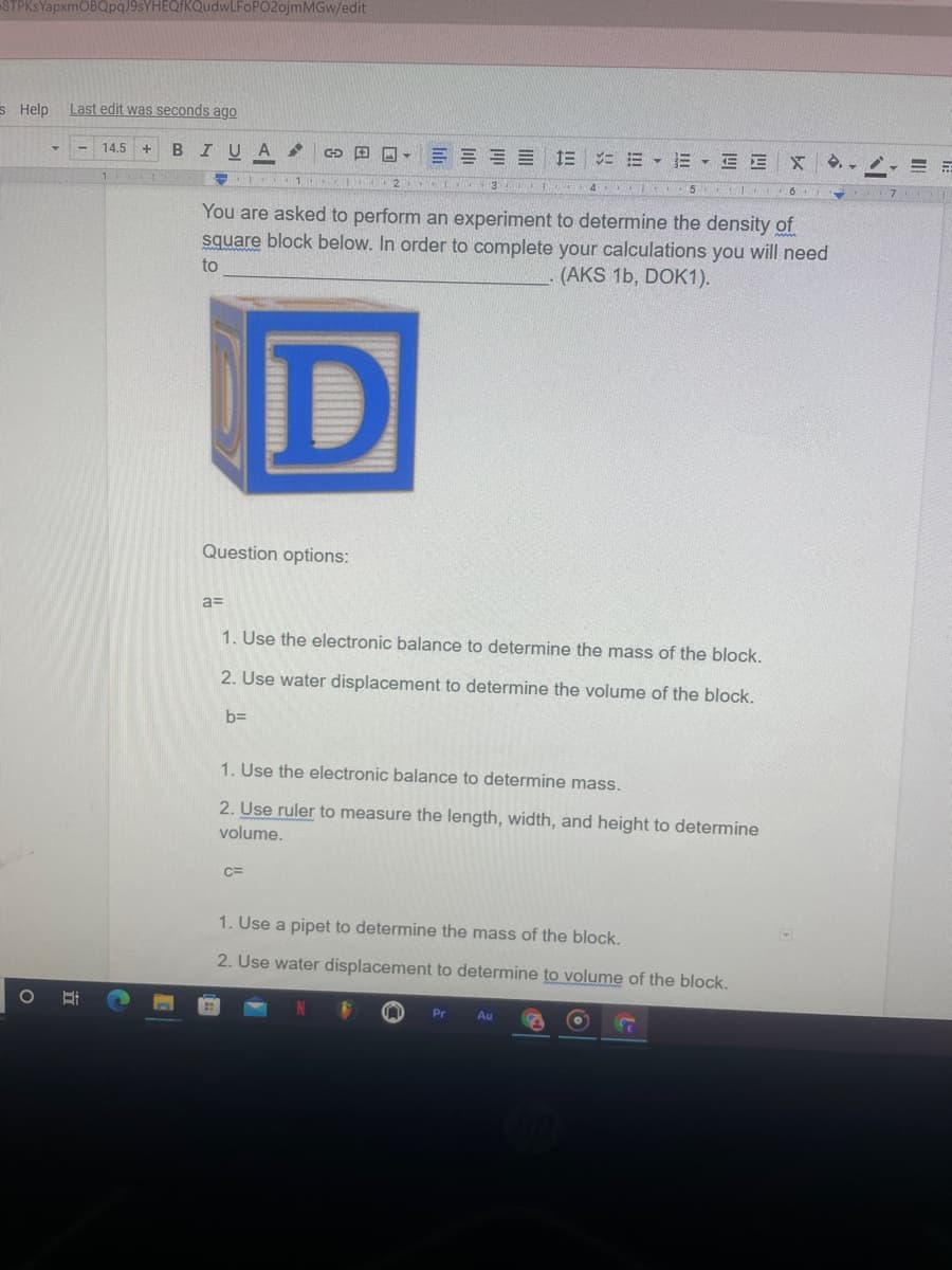 STPKsYapxmOBQpqJ9sYHEQf
udwLFoPO2ojmMGw/edit
s Help
Last edit was seconds ago
B
U A
G O O- E E E E E E - E - E E
14.5
3 4 5 6
You are asked to perform an experiment to determine the density of
square block below. In order to complete your calculations you will need
to
(AKS 1b, DOK1).
Question options:
1. Use the electronic balance to determine the mass of the block.
2. Use water displacement to determine the volume of the block.
bD
1. Use the electronic balance to determine mass.
2. Use ruler to measure the length, width, and height to determine
volume.
C=
1. Use a pipet to determine the mass of the block.
2. Use water displacement to determine to volume of the block.
Pr
Au
立
