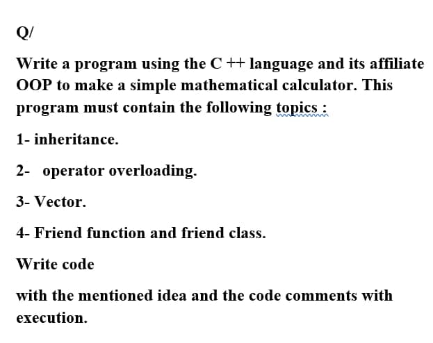 Q/
Write a program using the C ++ language and its affiliate
OOP to make a simple mathematical calculator. This
program must contain the following topics :
1- inheritance.
2- operator overloading.
3- Vector.
4- Friend function and friend class.
Write code
with the mentioned idea and the code comments with
execution.

