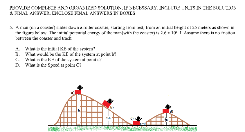 PROVIDE COMPLETE AND ORGANIZED SOLUTION, IF NECESSARY. INCLUDE UNITS IN THE SOLUTION
& FINAL ANSWER. ENCLOSE FINAL ANSWERS IN BOXES
5. A man (on a coaster) slides down a roller coaster, starting from rest, from an initial height of 25 meters as shown in
the figure below. The initial potential energy of the man(with the coaster) is 2.6 x 10° J. Assume there is no friction
between the coaster and track.
A. What is the initial KE of the system?
B. What would be the KE of the system at point b?
C. What is the KE of the system at point c?
D. What is the Speed at point C?
