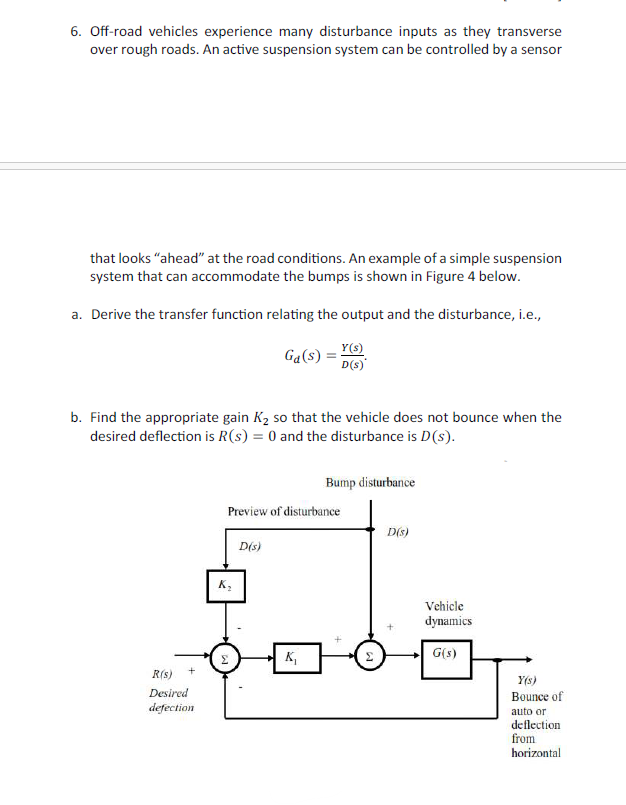 6. Off-road vehicles experience many disturbance inputs as they transverse
over rough roads. An active suspension system can be controlled by a sensor
that looks "ahead" at the road conditions. An example of a simple suspension
system that can accommodate the bumps is shown in Figure 4 below.
a. Derive the transfer function relating the output and the disturbance, i.e.,
Ga(s) =
Y(s)
D(s)
b. Find the appropriate gain K₂ so that the vehicle does not bounce when the
desired deflection is R(s) = 0 and the disturbance is D(s).
R(s)
Desired
defection
Bump disturbance
Preview of disturbance
D(s)
D(s)
K₂
Vehicle
dynamics
K₁
Σ
G(s)
Y(s)
Bounce of
auto or
deflection
from
horizontal