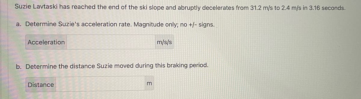 Suzie Lavtaski has reached the end of the ski slope and abruptly decelerates from 31.2 m/s to 2.4 m/s in 3.16 seconds.
a. Determine Suzie's acceleration rate. Magnitude only; no +/- signs.
Acceleration
b. Determine the distance Suzie moved during this braking period.
Distance
m/s/s
m